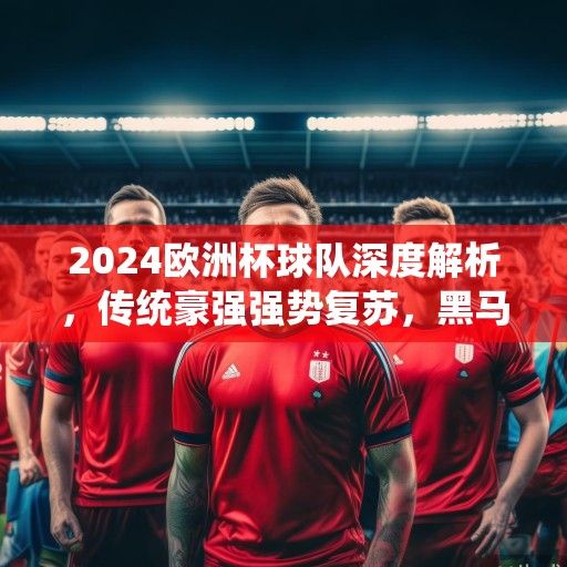2024欧洲杯球队深度解析，传统豪强强势复苏，黑马军团蓄势待发