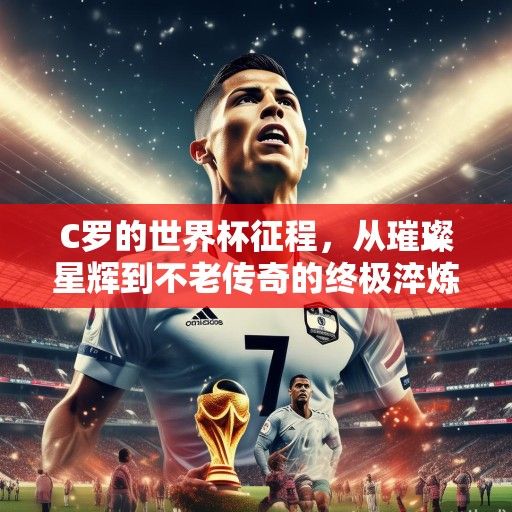 C罗的世界杯征程，从璀璨星辉到不老传奇的终极淬炼