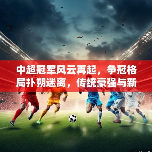 中超冠军风云再起，争冠格局扑朔迷离，传统豪强与新兴势力谁主沉浮？