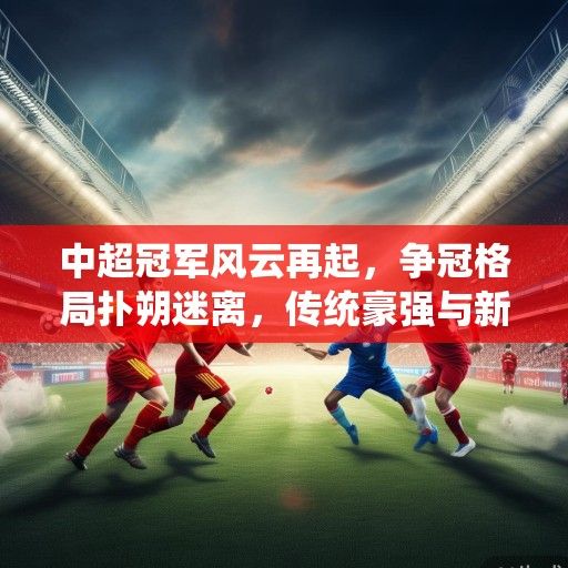 中超冠军风云再起，争冠格局扑朔迷离，传统豪强与新兴势力谁主沉浮？