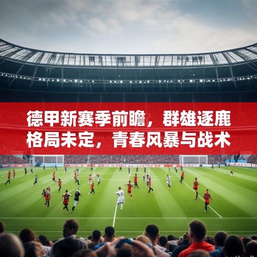 德甲新赛季前瞻，群雄逐鹿格局未定，青春风暴与战术革新引领联赛新篇