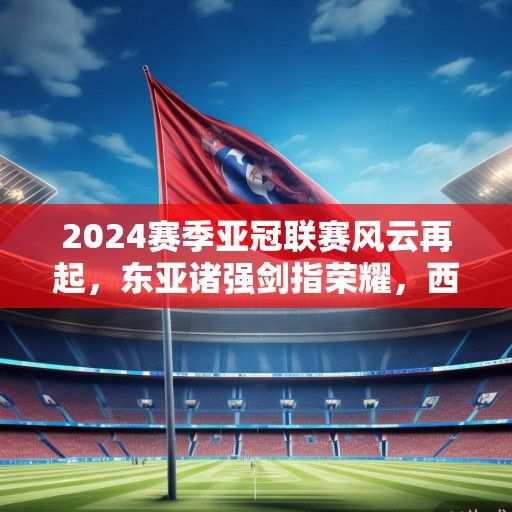 2024赛季亚冠联赛风云再起，东亚诸强剑指荣耀，西亚劲旅蓄势待发