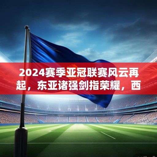 2024赛季亚冠联赛风云再起，东亚诸强剑指荣耀，西亚劲旅蓄势待发