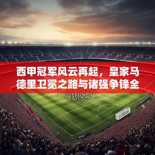 西甲冠军风云再起，皇家马德里卫冕之路与诸强争锋全景解析
