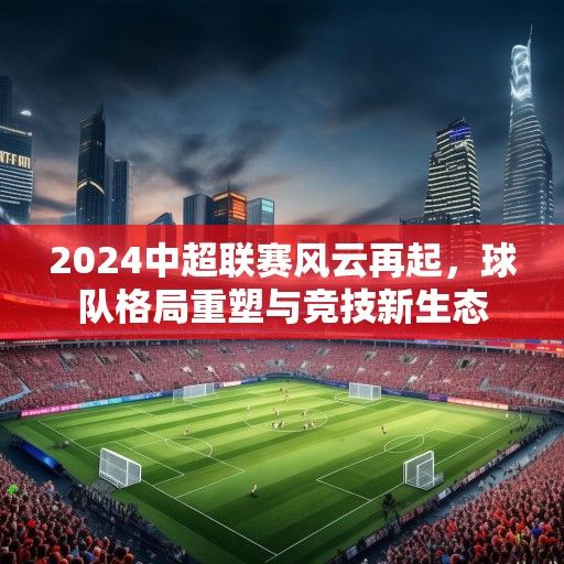 2024中超联赛风云再起，球队格局重塑与竞技新生态