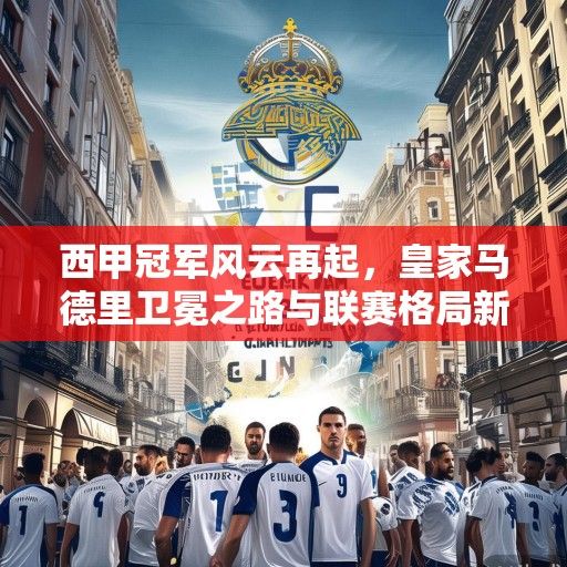 西甲冠军风云再起，皇家马德里卫冕之路与联赛格局新变局