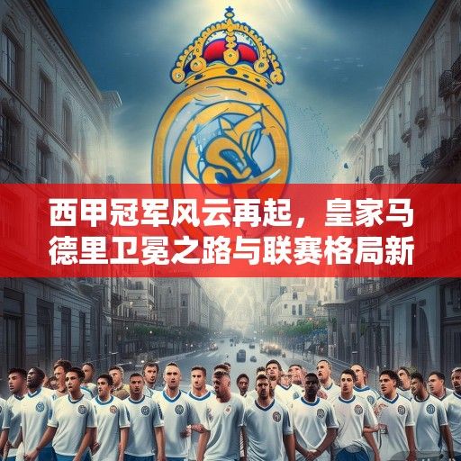 西甲冠军风云再起，皇家马德里卫冕之路与联赛格局新变局