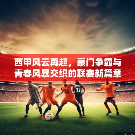 西甲风云再起，豪门争霸与青春风暴交织的联赛新篇章