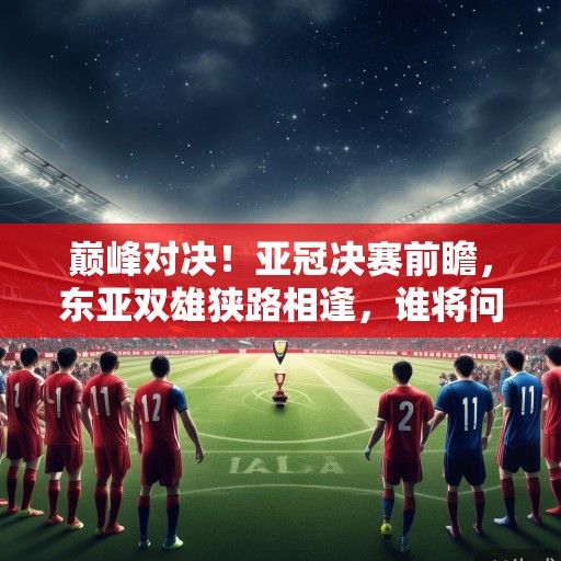 巅峰对决！亚冠决赛前瞻，东亚双雄狭路相逢，谁将问鼎亚洲之巅？