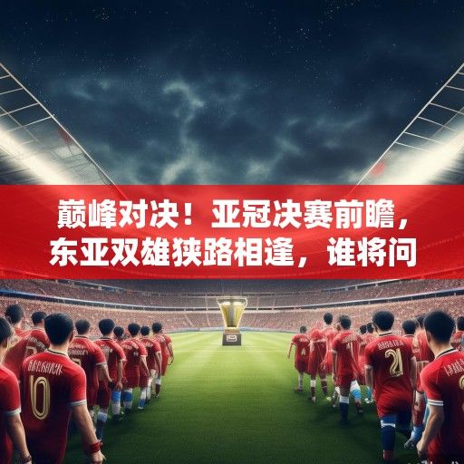 巅峰对决！亚冠决赛前瞻，东亚双雄狭路相逢，谁将问鼎亚洲之巅？