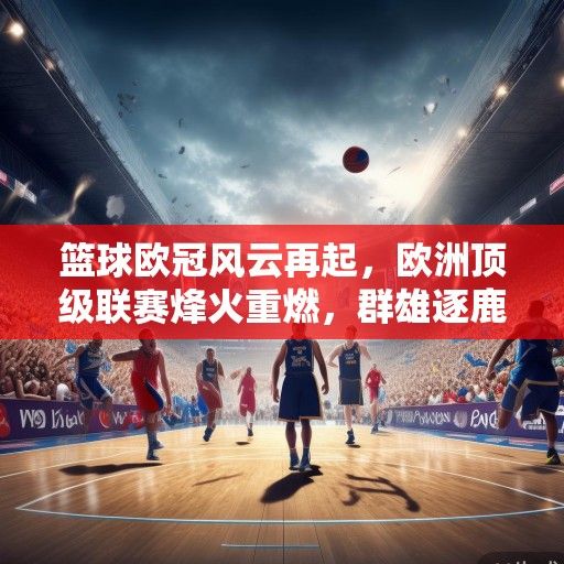 篮球欧冠风云再起，欧洲顶级联赛烽火重燃，群雄逐鹿问鼎欧洲之巅