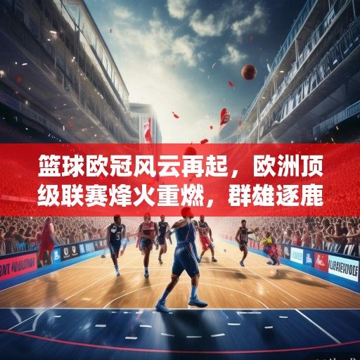 篮球欧冠风云再起，欧洲顶级联赛烽火重燃，群雄逐鹿问鼎欧洲之巅