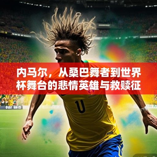 内马尔，从桑巴舞者到世界杯舞台的悲情英雄与救赎征程