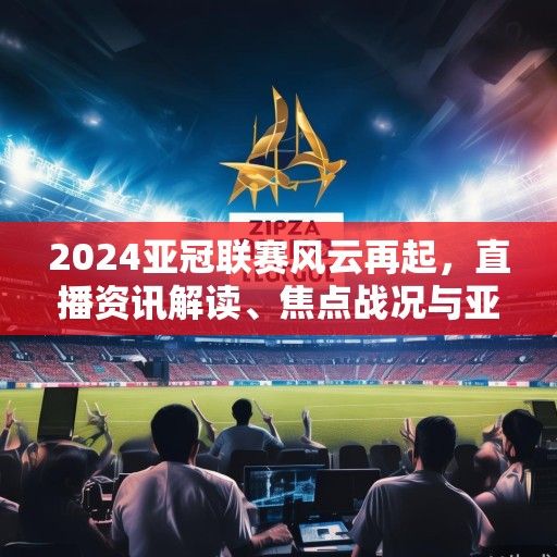 2024亚冠联赛风云再起，直播资讯解读、焦点战况与亚洲足坛新格局