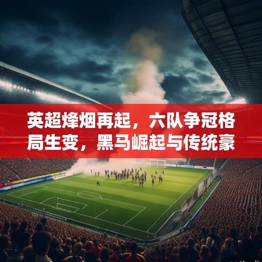 英超烽烟再起，六队争冠格局生变，黑马崛起与传统豪门的攻防博弈