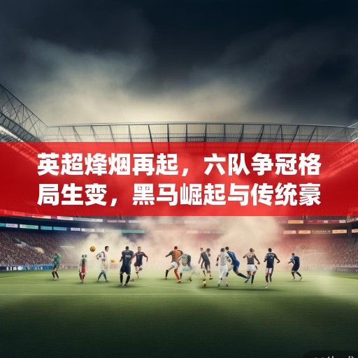 英超烽烟再起，六队争冠格局生变，黑马崛起与传统豪门的攻防博弈