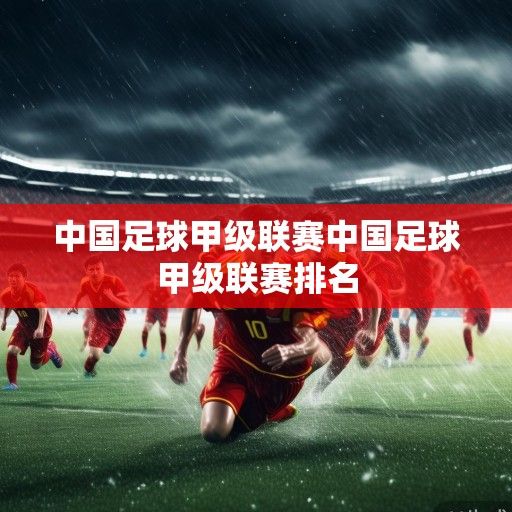 风雨兼程砥砺前行,中国足球甲级联赛的现状、挑战与未来展望 风雨兼程砥砺前行,中国足球甲级联赛的现状、挑战与未来展望