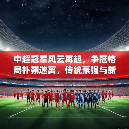 中超冠军风云再起，争冠格局扑朔迷离，传统豪强与新贵谁能笑到最后？