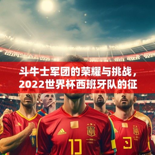 斗牛士军团的荣耀与挑战，2022世界杯西班牙队的征程与未来展望