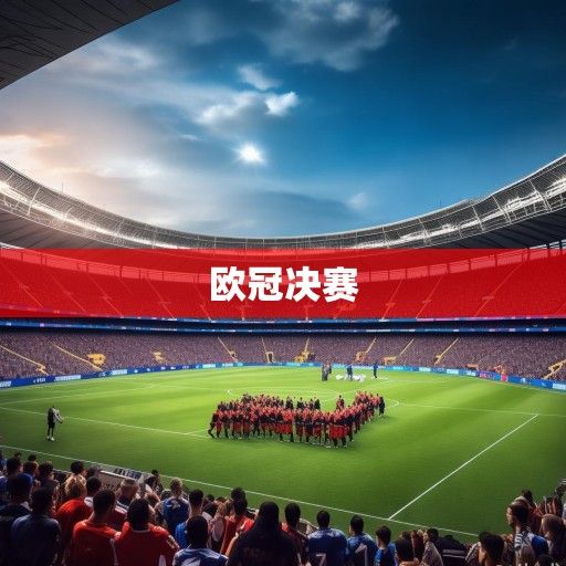 欧冠决赛前瞻,巅峰对决一触即发,豪门史诗即将书写新章 欧冠决赛前瞻,巅峰对决一触即发,豪门史诗即将书写新章