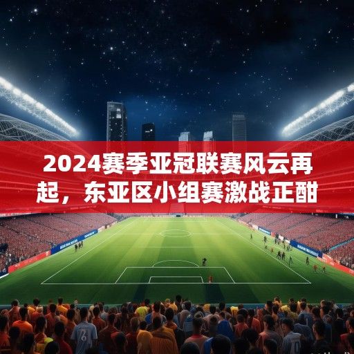 2024赛季亚冠联赛风云再起，东亚区小组赛激战正酣，西亚豪门强势复苏
