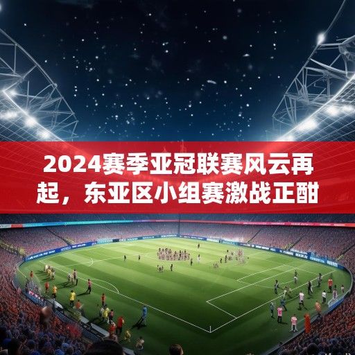 2024赛季亚冠联赛风云再起，东亚区小组赛激战正酣，西亚豪门强势复苏