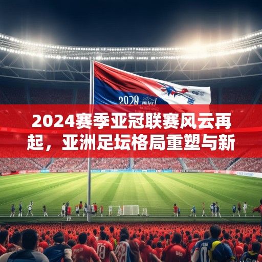 2024赛季亚冠联赛风云再起，亚洲足坛格局重塑与新王之争