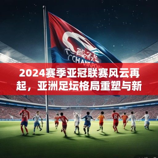 2024赛季亚冠联赛风云再起，亚洲足坛格局重塑与新王之争