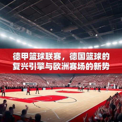 德甲篮球联赛，德国篮球的复兴引擎与欧洲赛场的新势力