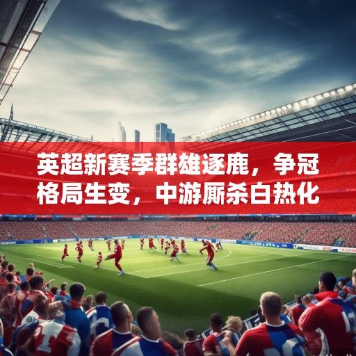 英超新赛季群雄逐鹿，争冠格局生变，中游厮杀白热化，保级战暗流涌动