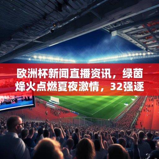 欧洲杯新闻直播资讯，绿茵烽火点燃夏夜激情，32强逐鹿欧陆巅峰