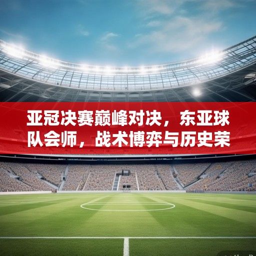 亚冠决赛巅峰对决，东亚球队会师，战术博弈与历史荣耀的终极碰撞