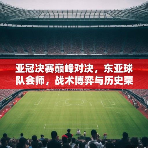 亚冠决赛巅峰对决，东亚球队会师，战术博弈与历史荣耀的终极碰撞