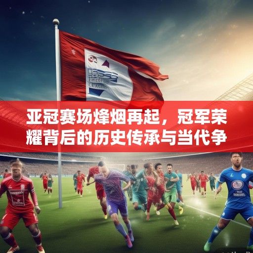亚冠赛场烽烟再起，冠军荣耀背后的历史传承与当代争霸