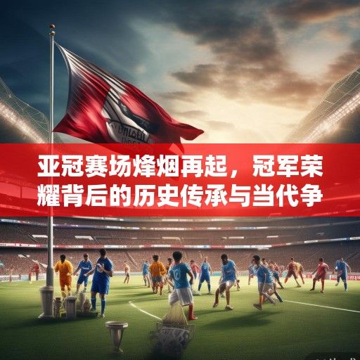 亚冠赛场烽烟再起，冠军荣耀背后的历史传承与当代争霸