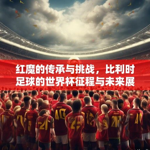 红魔的传承与挑战，比利时足球的世界杯征程与未来展望