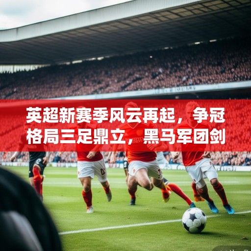 英超新赛季风云再起，争冠格局三足鼎立，黑马军团剑指欧战席位，传统豪门面临重塑