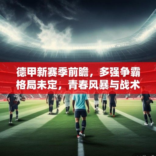 德甲新赛季前瞻，多强争霸格局未定，青春风暴与战术革新成主旋律