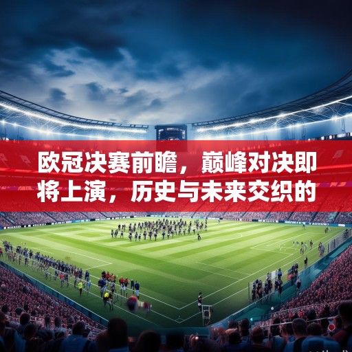 欧冠决赛前瞻，巅峰对决即将上演，历史与未来交织的足坛盛宴