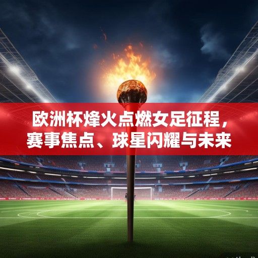 欧洲杯烽火点燃女足征程，赛事焦点、球星闪耀与未来展望