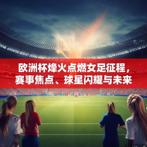 欧洲杯烽火点燃女足征程，赛事焦点、球星闪耀与未来展望