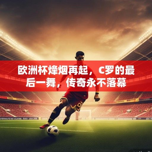 欧洲杯烽烟再起，C罗的最后一舞，传奇永不落幕