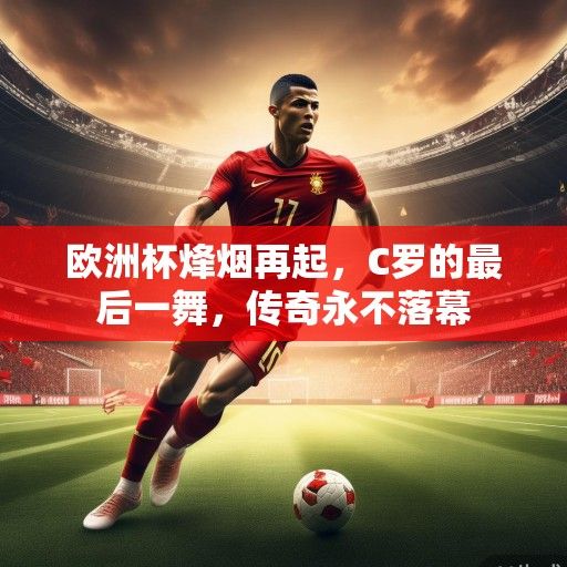欧洲杯烽烟再起，C罗的最后一舞，传奇永不落幕