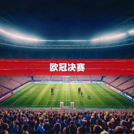 欧冠决赛前瞻，巅峰对决一触即发，谁将捧起大耳朵杯？