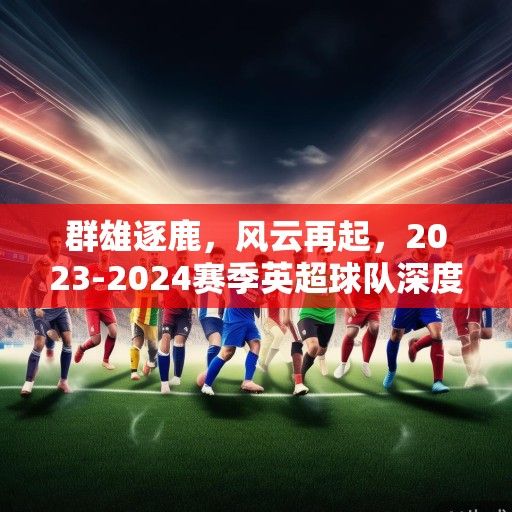 群雄逐鹿，风云再起，2023-2024赛季英超球队深度解析与前瞻