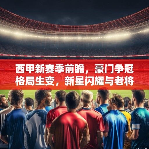西甲新赛季前瞻，豪门争冠格局生变，新星闪耀与老将坚守的交响曲