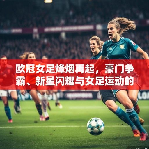 欧冠女足烽烟再起，豪门争霸、新星闪耀与女足运动的复兴浪潮