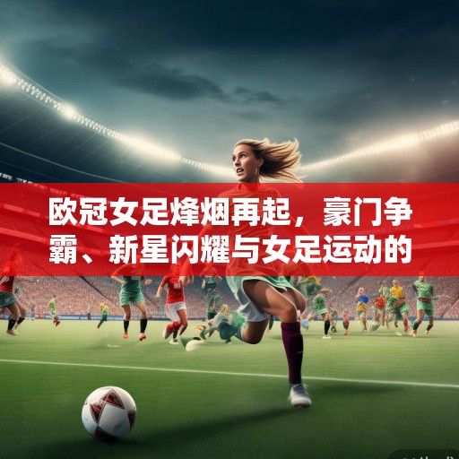 欧冠女足烽烟再起,豪门争霸、新星闪耀与女足运动的复兴浪潮 欧冠女足烽烟再起,豪门争霸、新星闪耀与女足运动的复兴浪潮