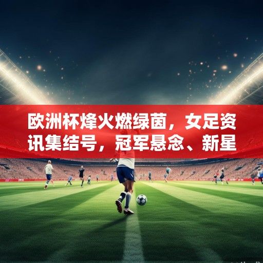 欧洲杯烽火燃绿茵，女足资讯集结号，冠军悬念、新星崛起与未来展望