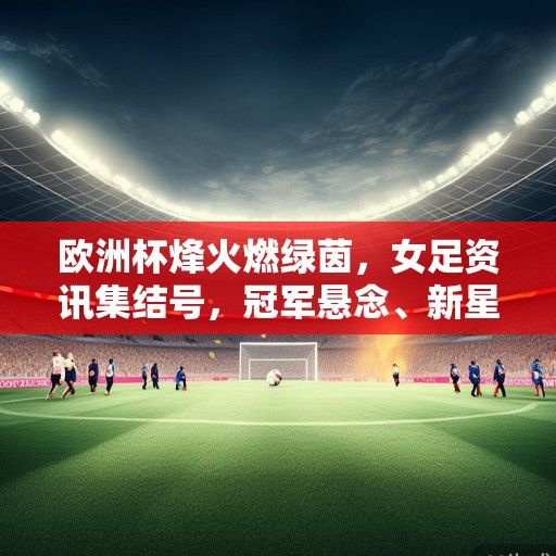 欧洲杯烽火燃绿茵，女足资讯集结号，冠军悬念、新星崛起与未来展望